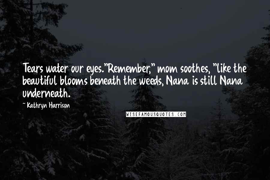 Kathryn Harrison Quotes: Tears water our eyes."Remember," mom soothes, "like the beautiful blooms beneath the weeds, Nana is still Nana underneath.