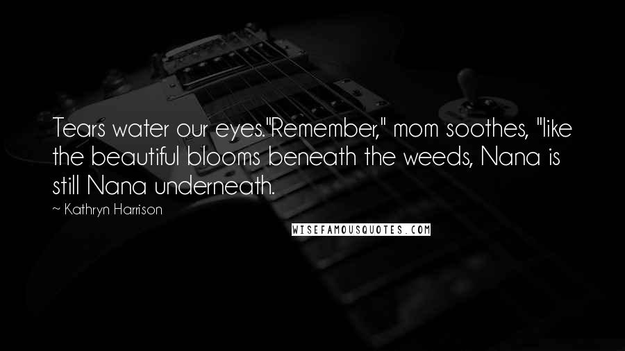 Kathryn Harrison Quotes: Tears water our eyes."Remember," mom soothes, "like the beautiful blooms beneath the weeds, Nana is still Nana underneath.