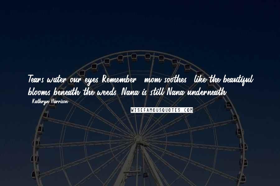 Kathryn Harrison Quotes: Tears water our eyes."Remember," mom soothes, "like the beautiful blooms beneath the weeds, Nana is still Nana underneath.