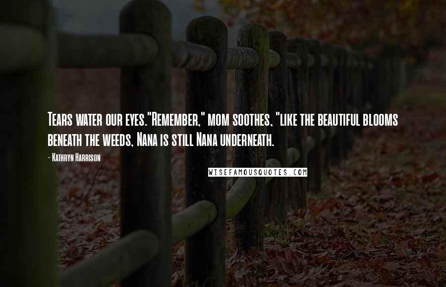 Kathryn Harrison Quotes: Tears water our eyes."Remember," mom soothes, "like the beautiful blooms beneath the weeds, Nana is still Nana underneath.