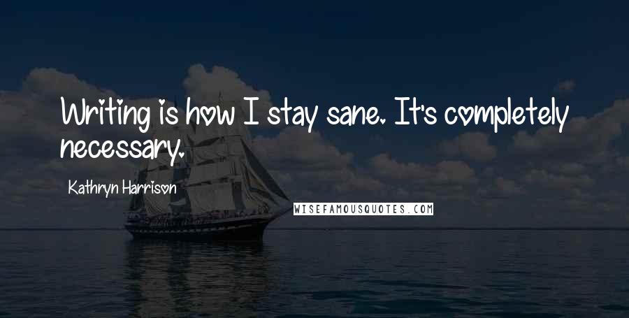 Kathryn Harrison Quotes: Writing is how I stay sane. It's completely necessary.