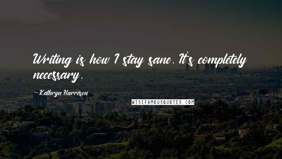 Kathryn Harrison Quotes: Writing is how I stay sane. It's completely necessary.
