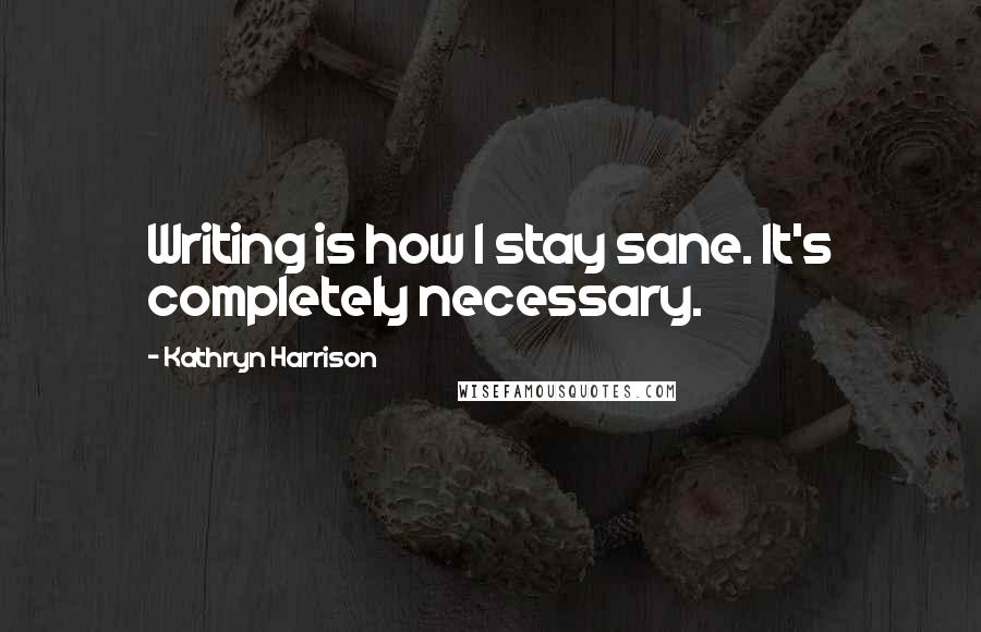 Kathryn Harrison Quotes: Writing is how I stay sane. It's completely necessary.