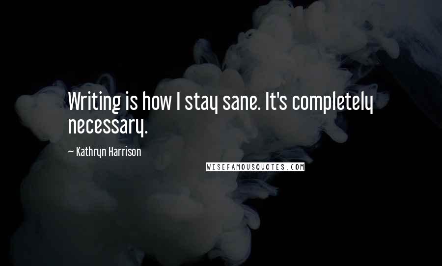 Kathryn Harrison Quotes: Writing is how I stay sane. It's completely necessary.