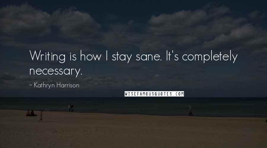 Kathryn Harrison Quotes: Writing is how I stay sane. It's completely necessary.