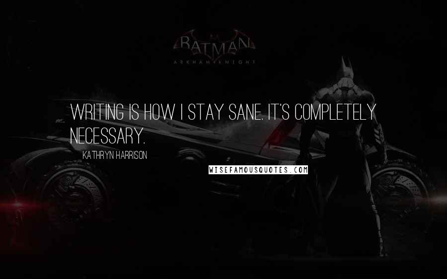 Kathryn Harrison Quotes: Writing is how I stay sane. It's completely necessary.