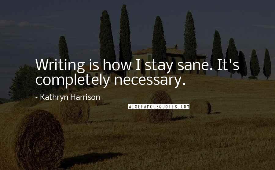 Kathryn Harrison Quotes: Writing is how I stay sane. It's completely necessary.