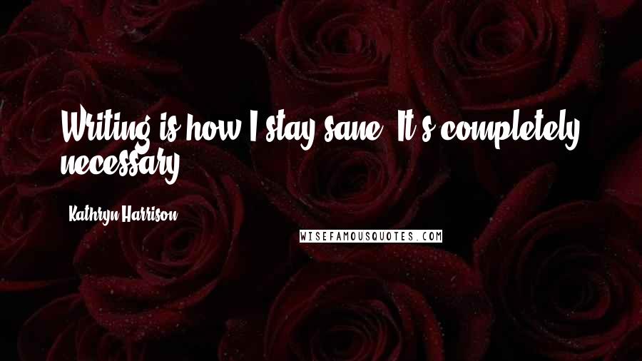 Kathryn Harrison Quotes: Writing is how I stay sane. It's completely necessary.