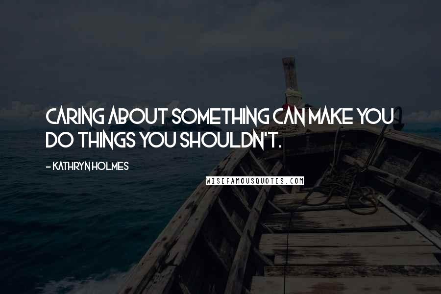 Kathryn Holmes Quotes: Caring about something can make you do things you shouldn't.