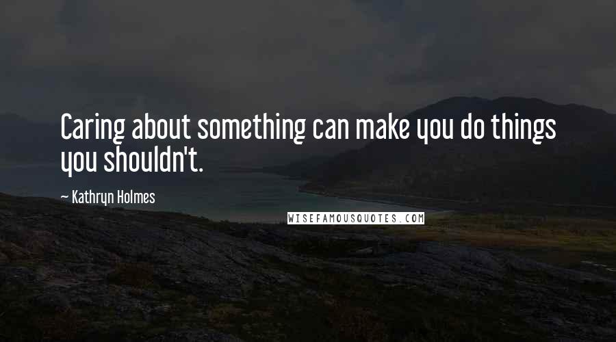 Kathryn Holmes Quotes: Caring about something can make you do things you shouldn't.