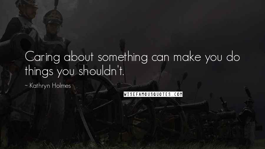 Kathryn Holmes Quotes: Caring about something can make you do things you shouldn't.