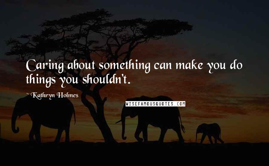 Kathryn Holmes Quotes: Caring about something can make you do things you shouldn't.