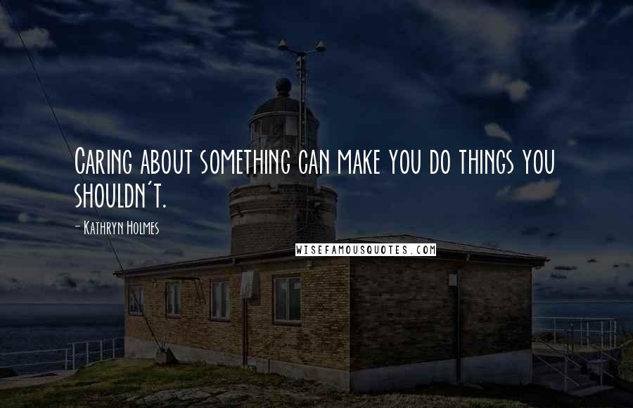 Kathryn Holmes Quotes: Caring about something can make you do things you shouldn't.