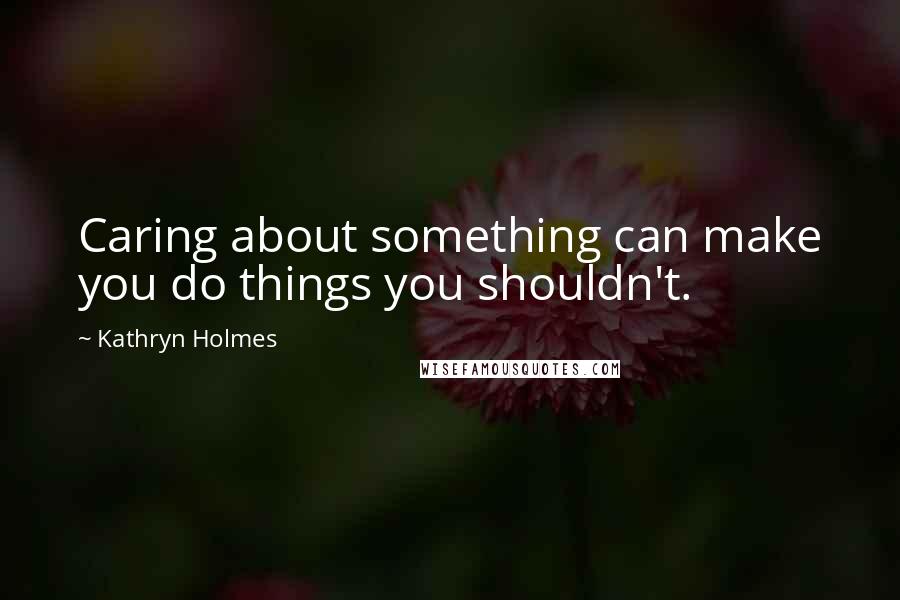 Kathryn Holmes Quotes: Caring about something can make you do things you shouldn't.