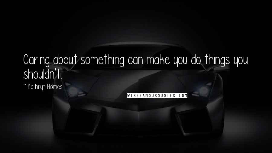 Kathryn Holmes Quotes: Caring about something can make you do things you shouldn't.