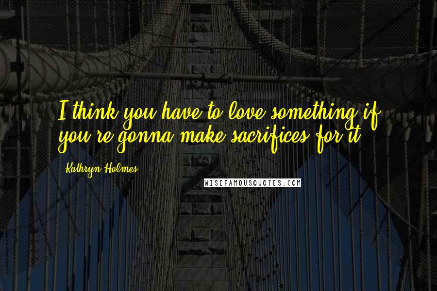 Kathryn Holmes Quotes: I think you have to love something if you're gonna make sacrifices for it.