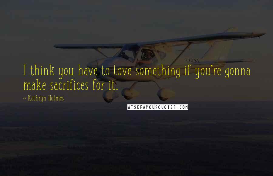 Kathryn Holmes Quotes: I think you have to love something if you're gonna make sacrifices for it.