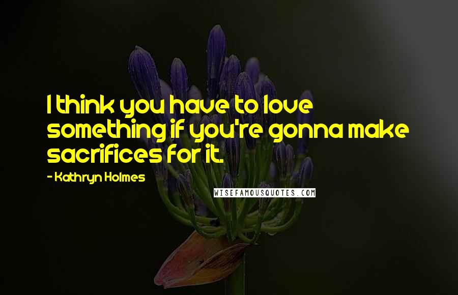 Kathryn Holmes Quotes: I think you have to love something if you're gonna make sacrifices for it.
