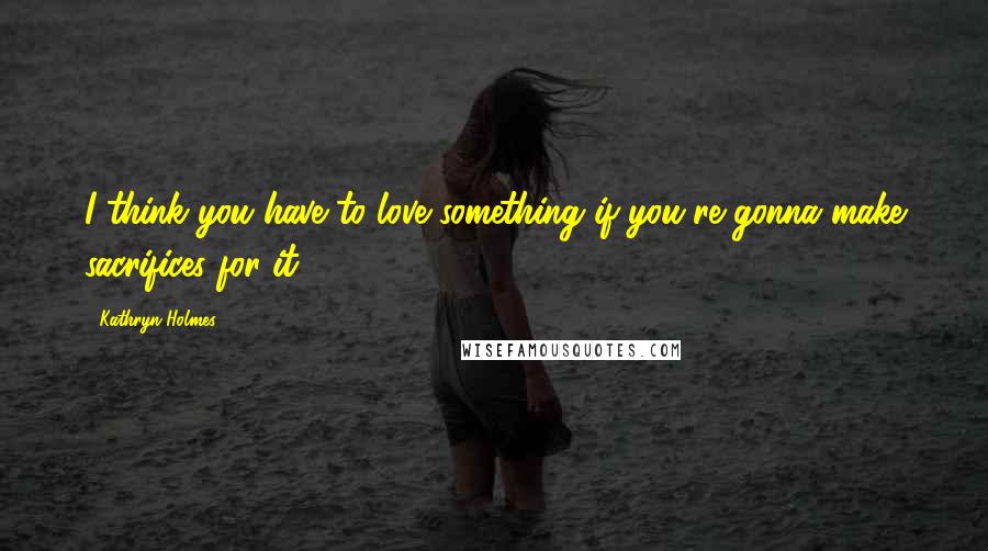 Kathryn Holmes Quotes: I think you have to love something if you're gonna make sacrifices for it.