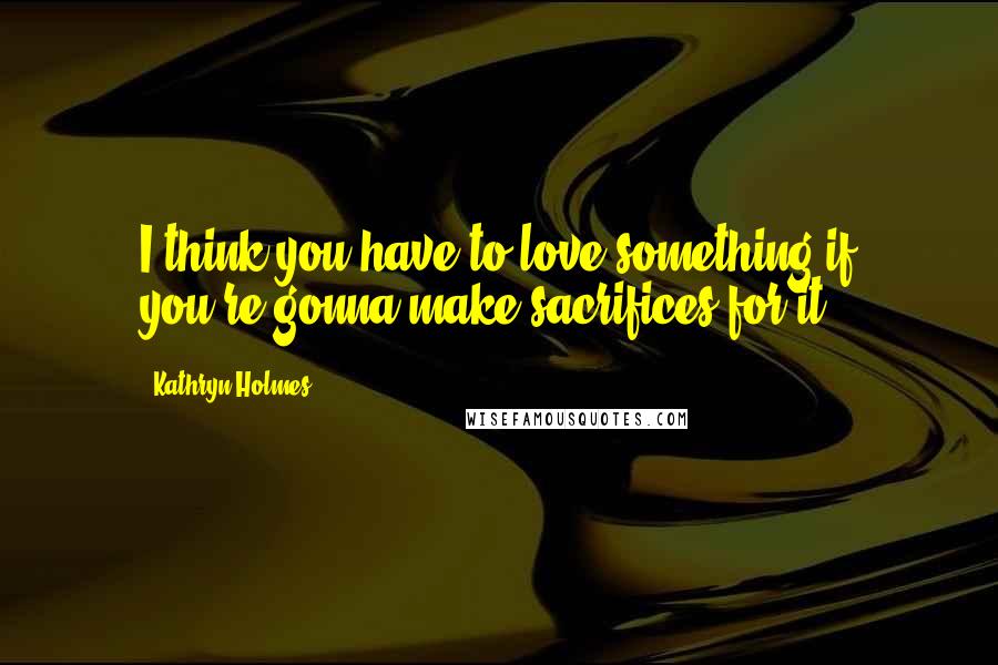 Kathryn Holmes Quotes: I think you have to love something if you're gonna make sacrifices for it.