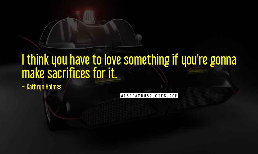 Kathryn Holmes Quotes: I think you have to love something if you're gonna make sacrifices for it.