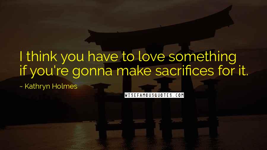 Kathryn Holmes Quotes: I think you have to love something if you're gonna make sacrifices for it.