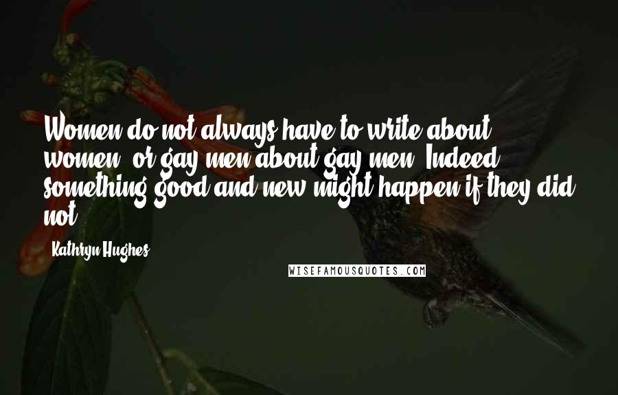 Kathryn Hughes Quotes: Women do not always have to write about women, or gay men about gay men. Indeed, something good and new might happen if they did not.