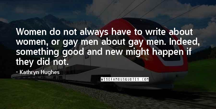 Kathryn Hughes Quotes: Women do not always have to write about women, or gay men about gay men. Indeed, something good and new might happen if they did not.