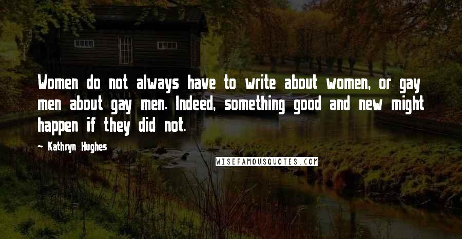 Kathryn Hughes Quotes: Women do not always have to write about women, or gay men about gay men. Indeed, something good and new might happen if they did not.