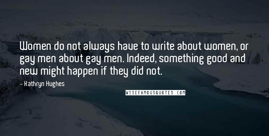 Kathryn Hughes Quotes: Women do not always have to write about women, or gay men about gay men. Indeed, something good and new might happen if they did not.