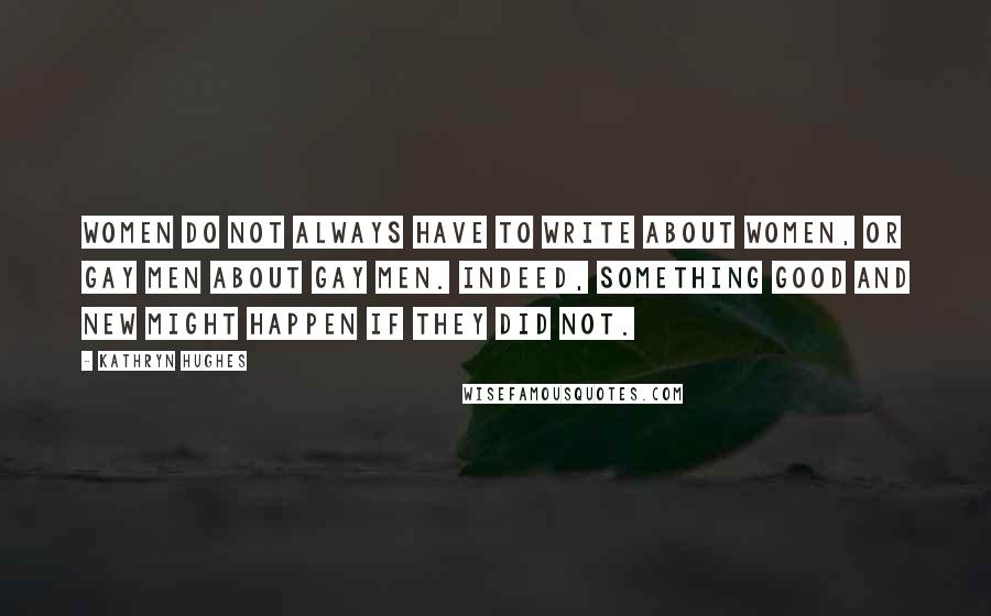 Kathryn Hughes Quotes: Women do not always have to write about women, or gay men about gay men. Indeed, something good and new might happen if they did not.