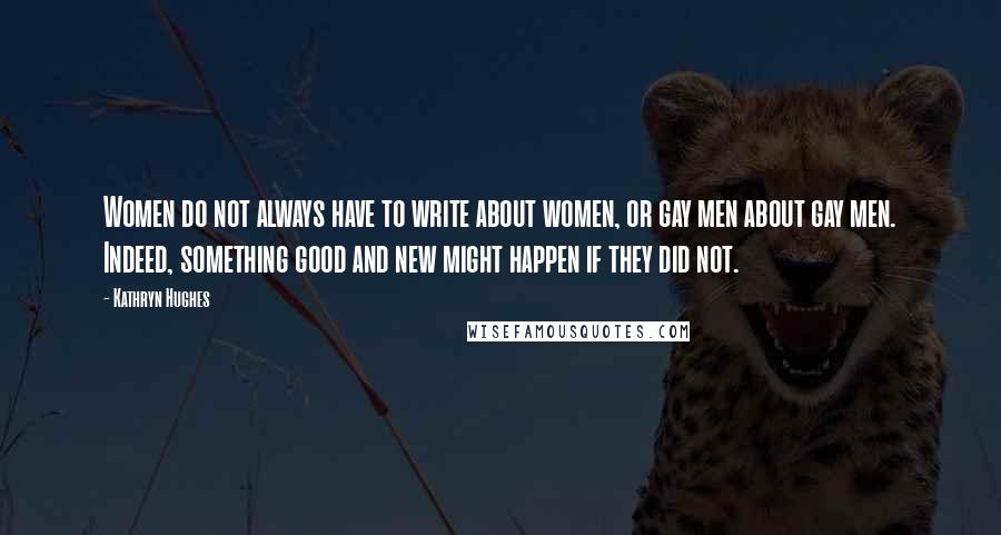 Kathryn Hughes Quotes: Women do not always have to write about women, or gay men about gay men. Indeed, something good and new might happen if they did not.