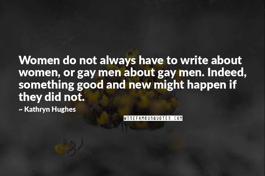 Kathryn Hughes Quotes: Women do not always have to write about women, or gay men about gay men. Indeed, something good and new might happen if they did not.
