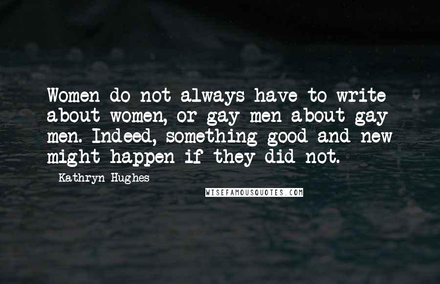 Kathryn Hughes Quotes: Women do not always have to write about women, or gay men about gay men. Indeed, something good and new might happen if they did not.