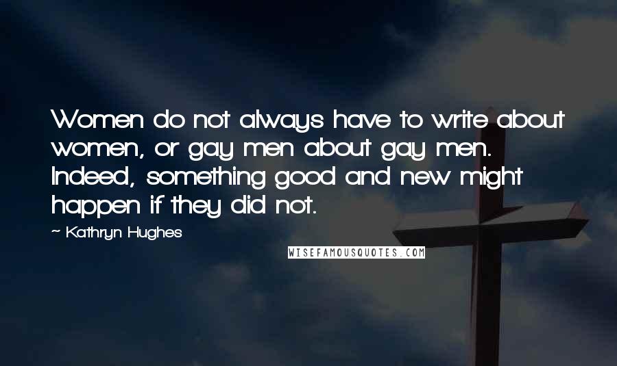 Kathryn Hughes Quotes: Women do not always have to write about women, or gay men about gay men. Indeed, something good and new might happen if they did not.