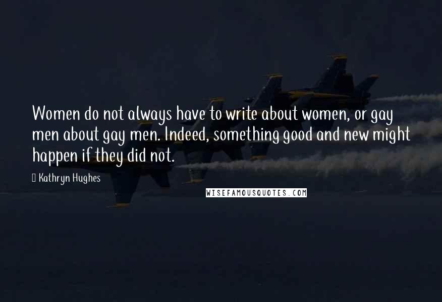 Kathryn Hughes Quotes: Women do not always have to write about women, or gay men about gay men. Indeed, something good and new might happen if they did not.