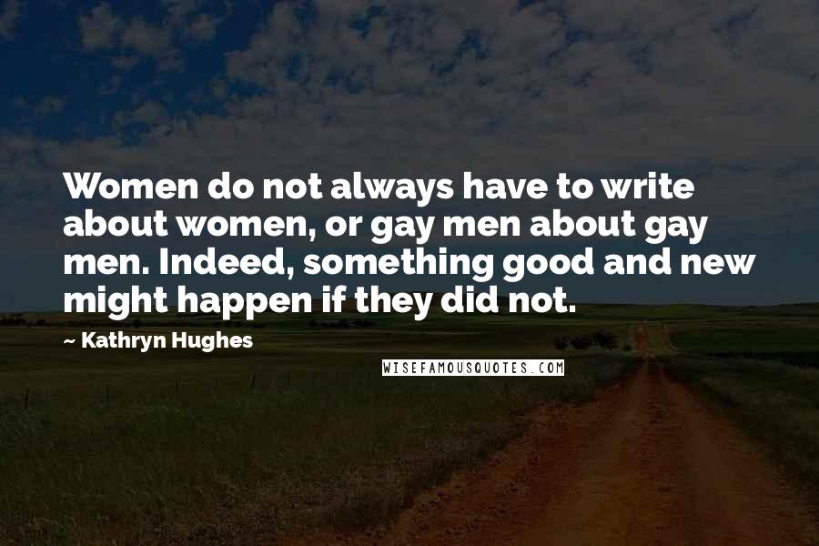 Kathryn Hughes Quotes: Women do not always have to write about women, or gay men about gay men. Indeed, something good and new might happen if they did not.