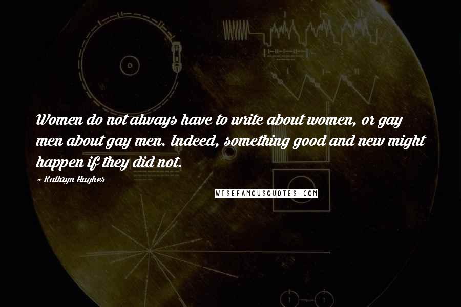 Kathryn Hughes Quotes: Women do not always have to write about women, or gay men about gay men. Indeed, something good and new might happen if they did not.