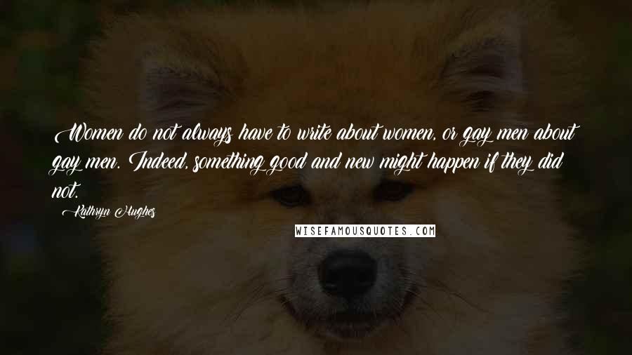 Kathryn Hughes Quotes: Women do not always have to write about women, or gay men about gay men. Indeed, something good and new might happen if they did not.