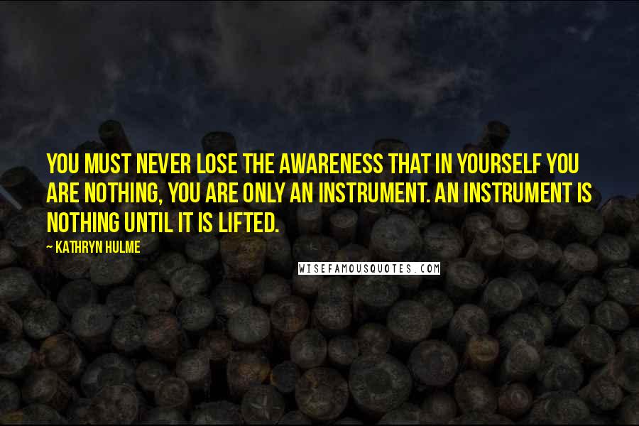 Kathryn Hulme Quotes: You must never lose the awareness that in yourself you are nothing, you are only an instrument. An instrument is nothing until it is lifted.
