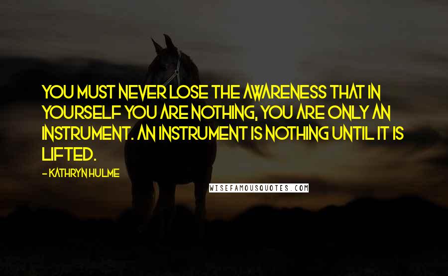 Kathryn Hulme Quotes: You must never lose the awareness that in yourself you are nothing, you are only an instrument. An instrument is nothing until it is lifted.