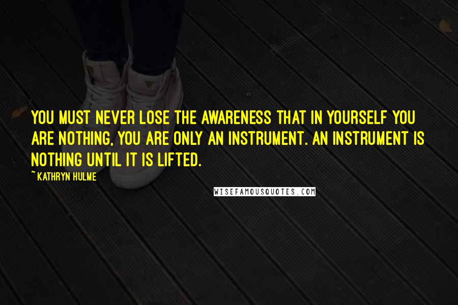 Kathryn Hulme Quotes: You must never lose the awareness that in yourself you are nothing, you are only an instrument. An instrument is nothing until it is lifted.