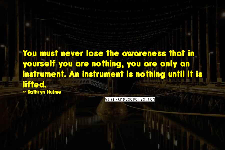Kathryn Hulme Quotes: You must never lose the awareness that in yourself you are nothing, you are only an instrument. An instrument is nothing until it is lifted.