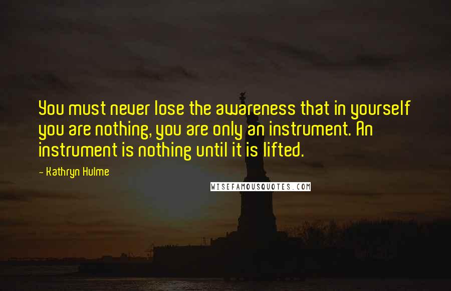 Kathryn Hulme Quotes: You must never lose the awareness that in yourself you are nothing, you are only an instrument. An instrument is nothing until it is lifted.