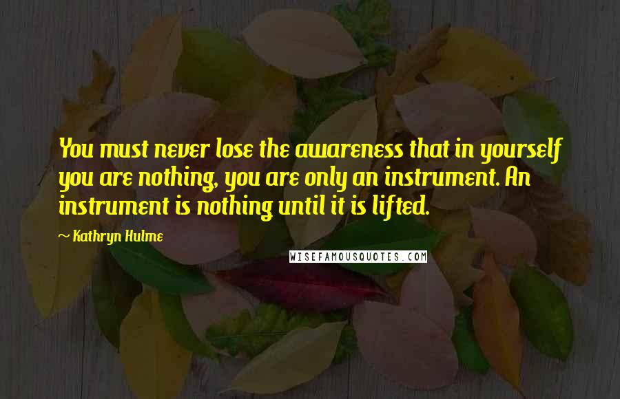 Kathryn Hulme Quotes: You must never lose the awareness that in yourself you are nothing, you are only an instrument. An instrument is nothing until it is lifted.