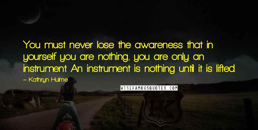 Kathryn Hulme Quotes: You must never lose the awareness that in yourself you are nothing, you are only an instrument. An instrument is nothing until it is lifted.