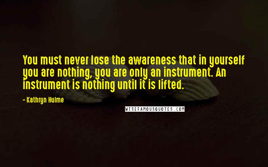Kathryn Hulme Quotes: You must never lose the awareness that in yourself you are nothing, you are only an instrument. An instrument is nothing until it is lifted.
