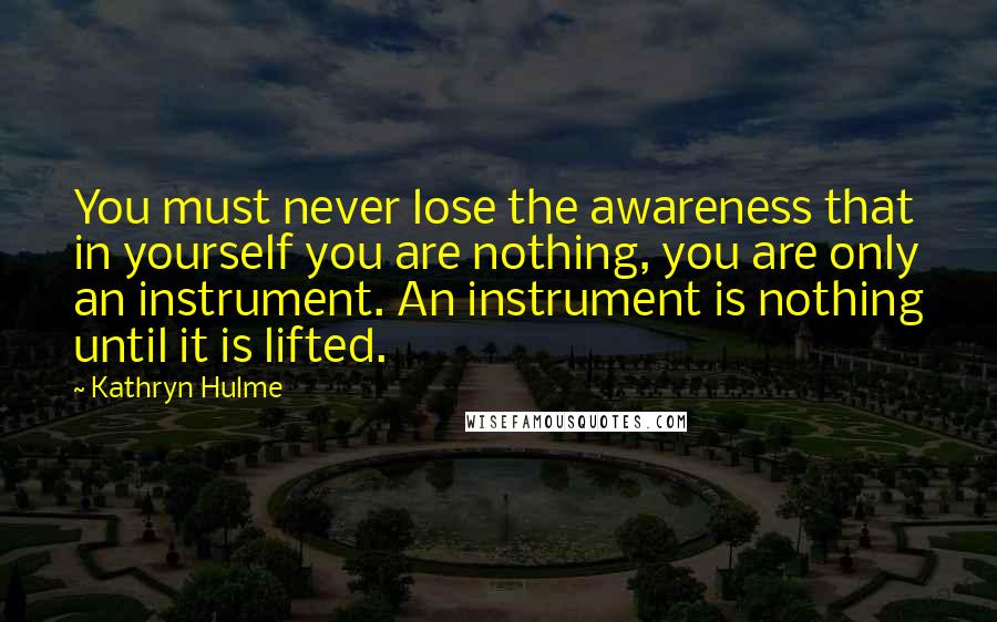 Kathryn Hulme Quotes: You must never lose the awareness that in yourself you are nothing, you are only an instrument. An instrument is nothing until it is lifted.