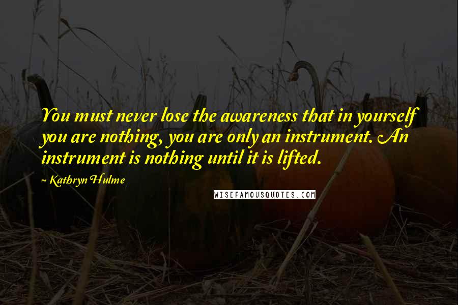 Kathryn Hulme Quotes: You must never lose the awareness that in yourself you are nothing, you are only an instrument. An instrument is nothing until it is lifted.