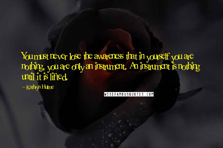 Kathryn Hulme Quotes: You must never lose the awareness that in yourself you are nothing, you are only an instrument. An instrument is nothing until it is lifted.